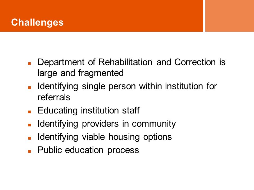 Challenges Department of Rehabilitation and Correction is large and fragmented Identifying single person within institution for referrals Educating institution staff Identifying providers in community Identifying viable housing options Public education process