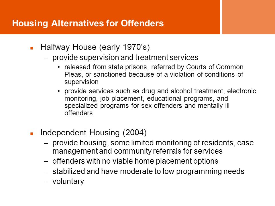 Housing Alternatives for Offenders Halfway House (early 1970’s) –provide supervision and treatment services released from state prisons, referred by Courts of Common Pleas, or sanctioned because of a violation of conditions of supervision provide services such as drug and alcohol treatment, electronic monitoring, job placement, educational programs, and specialized programs for sex offenders and mentally ill offenders Independent Housing (2004) –provide housing, some limited monitoring of residents, case management and community referrals for services –offenders with no viable home placement options –stabilized and have moderate to low programming needs –voluntary
