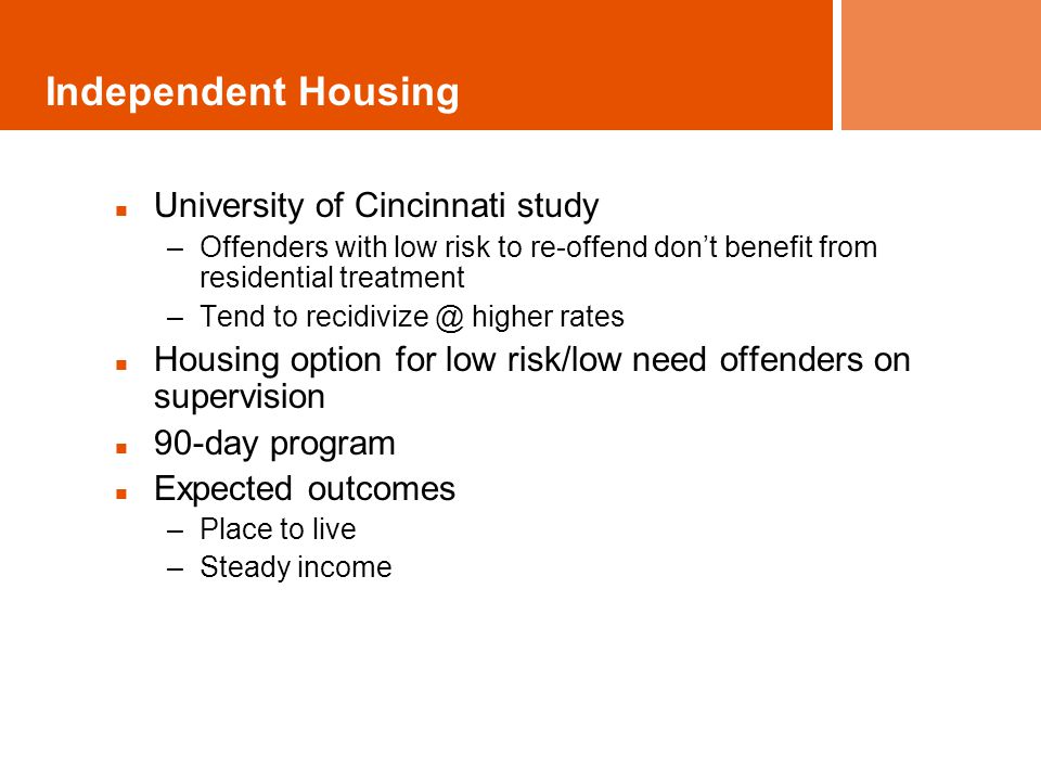Independent Housing University of Cincinnati study –Offenders with low risk to re-offend don’t benefit from residential treatment –Tend to higher rates Housing option for low risk/low need offenders on supervision 90-day program Expected outcomes –Place to live –Steady income