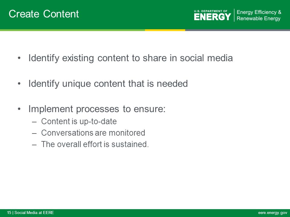 15 | Social Media at EEREeere.energy.gov Identify existing content to share in social media Identify unique content that is needed Implement processes to ensure: –Content is up-to-date –Conversations are monitored –The overall effort is sustained.
