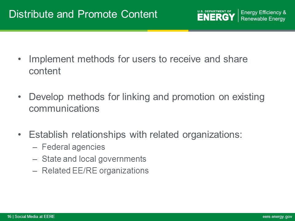 16 | Social Media at EEREeere.energy.gov Implement methods for users to receive and share content Develop methods for linking and promotion on existing communications Establish relationships with related organizations: –Federal agencies –State and local governments –Related EE/RE organizations Distribute and Promote Content
