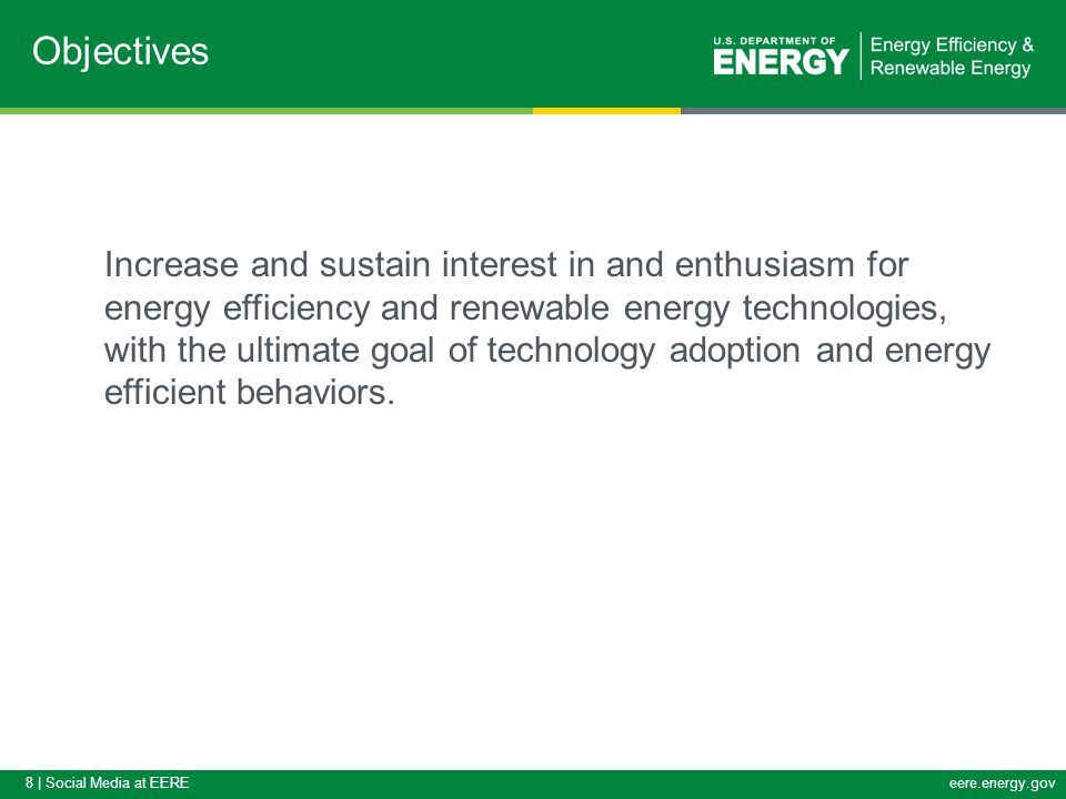 8 | Social Media at EEREeere.energy.gov Increase and sustain interest in and enthusiasm for energy efficiency and renewable energy technologies, with the ultimate goal of technology adoption and energy efficient behaviors.