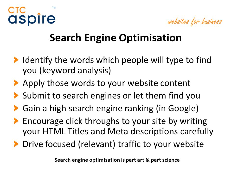 Search Engine Optimisation Identify the words which people will type to find you (keyword analysis) Apply those words to your website content Submit to search engines or let them find you Gain a high search engine ranking (in Google) Encourage click throughs to your site by writing your HTML Titles and Meta descriptions carefully Drive focused (relevant) traffic to your website Search engine optimisation is part art & part science