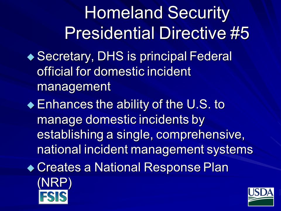 Homeland Security Presidential Directive #5  Secretary, DHS is principal Federal official for domestic incident management  Enhances the ability of the U.S.