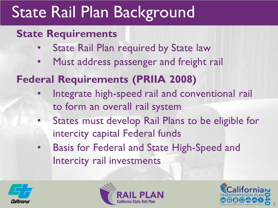 State Requirements State Rail Plan required by State law Must address passenger and freight rail Federal Requirements (PRIIA 2008) Integrate high-speed rail and conventional rail to form an overall rail system States must develop Rail Plans to be eligible for intercity capital Federal funds Basis for Federal and State High-Speed and Intercity rail investments State Rail Plan Background 3