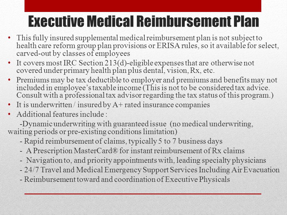Executive Medical Reimbursement Plan This fully insured supplemental medical reimbursement plan is not subject to health care reform group plan provisions or ERISA rules, so it available for select, carved-out by classes of employees It covers most IRC Section 213(d)-eligible expenses that are otherwise not covered under primary health plan plus dental, vision, Rx, etc.