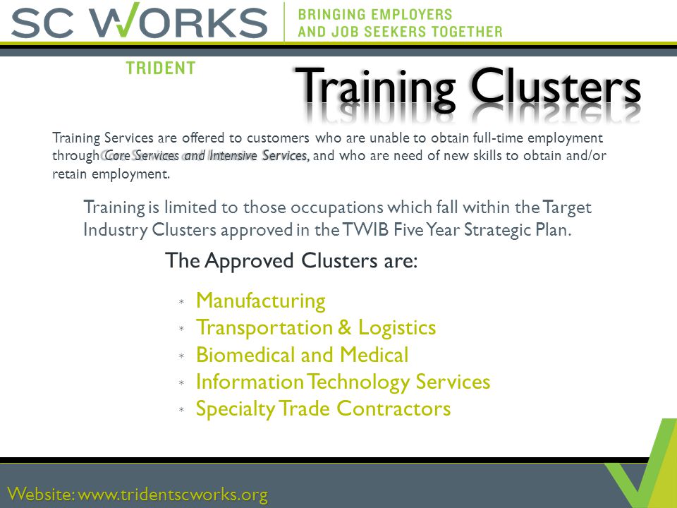 Website:   The Approved Clusters are: * Manufacturing * Transportation & Logistics * Biomedical and Medical * Information Technology Services * Specialty Trade Contractors Website:   Core Services and Intensive Services, Training Services are offered to customers who are unable to obtain full-time employment through Core Services and Intensive Services, and who are need of new skills to obtain and/or retain employment.