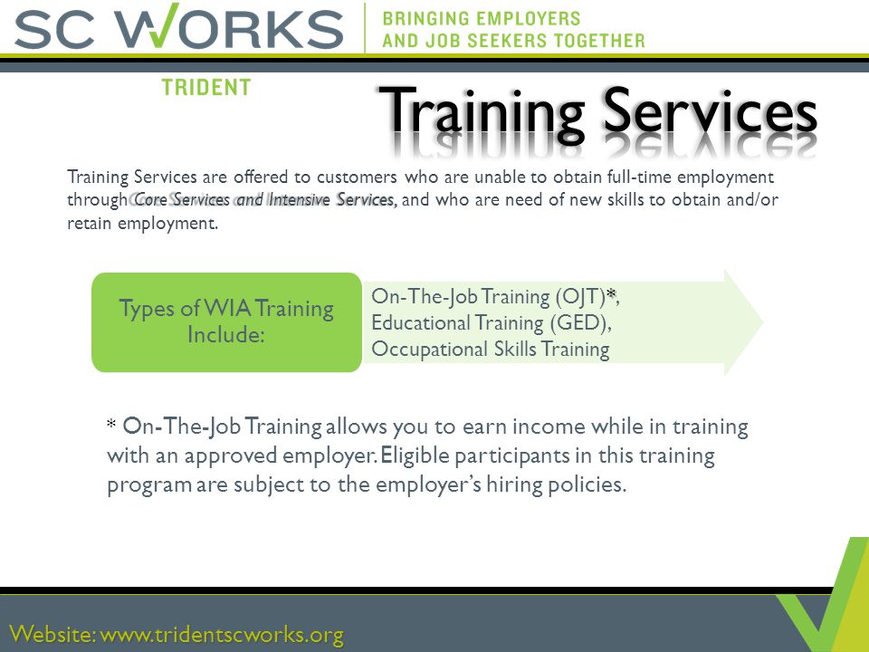 Website:   Core Services and Intensive Services, Training Services are offered to customers who are unable to obtain full-time employment through Core Services and Intensive Services, and who are need of new skills to obtain and/or retain employment.