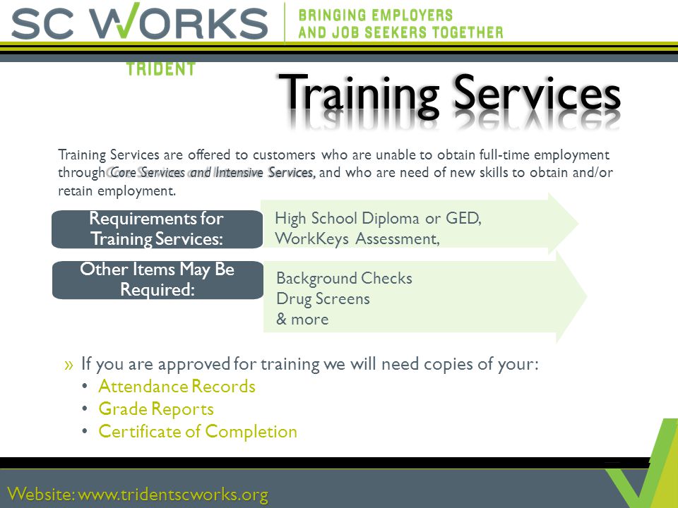 Website:   »If you are approved for training we will need copies of your: Attendance Records Grade Reports Certificate of Completion High School Diploma or GED, WorkKeys Assessment, Core Services and Intensive Services, Training Services are offered to customers who are unable to obtain full-time employment through Core Services and Intensive Services, and who are need of new skills to obtain and/or retain employment.