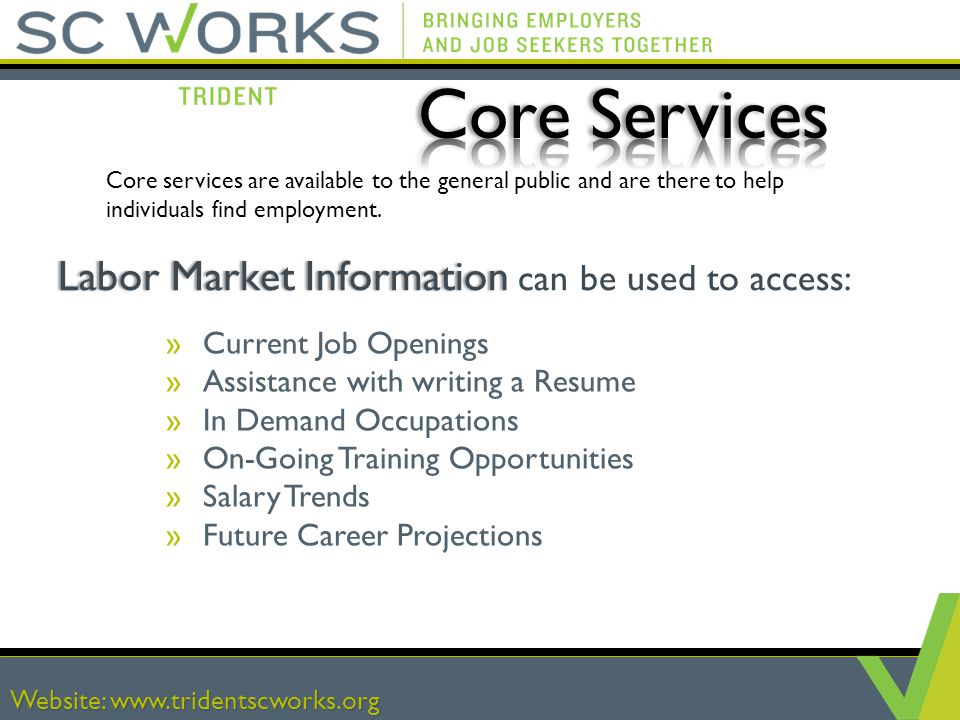 Website:   Labor Market Information Labor Market Information can be used to access: »Current Job Openings »Assistance with writing a Resume »In Demand Occupations »On-Going Training Opportunities »Salary Trends »Future Career Projections Core services are available to the general public and are there to help individuals find employment.