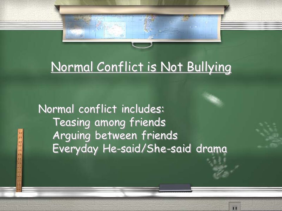 Normal Conflict is Not Bullying Normal conflict includes: Teasing among friends Arguing between friends Everyday He-said/She-said drama Normal conflict includes: Teasing among friends Arguing between friends Everyday He-said/She-said drama