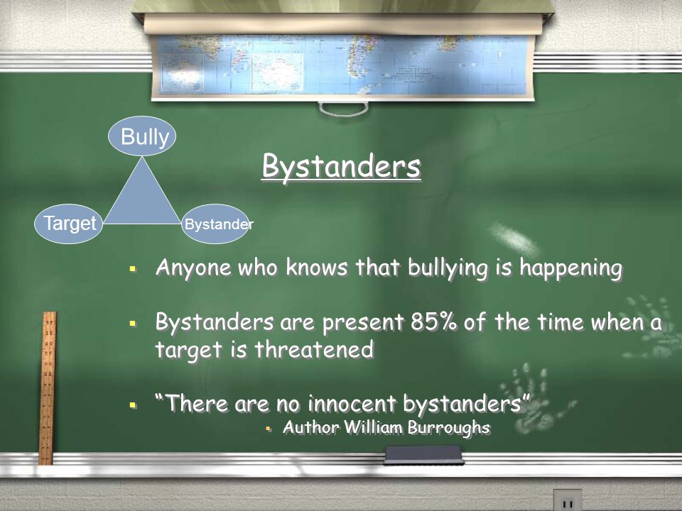 Bystanders  Anyone who knows that bullying is happening  Bystanders are present 85% of the time when a target is threatened  There are no innocent bystanders  Author William Burroughs  Anyone who knows that bullying is happening  Bystanders are present 85% of the time when a target is threatened  There are no innocent bystanders  Author William Burroughs Bully Target Bystander