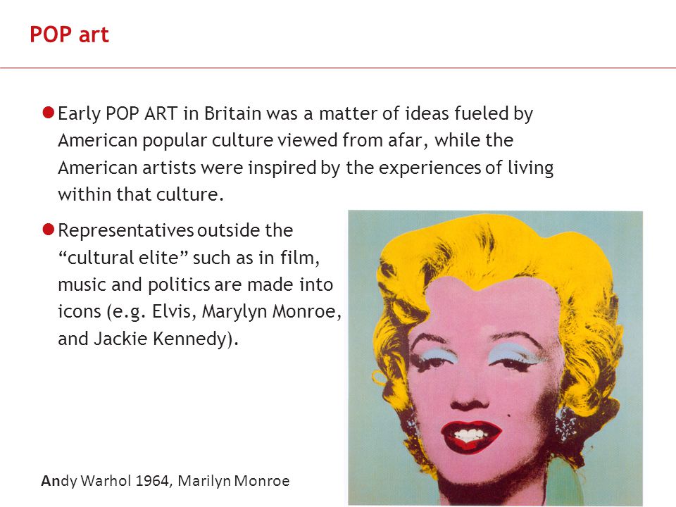 POP art Early POP ART in Britain was a matter of ideas fueled by American popular culture viewed from afar, while the American artists were inspired by the experiences of living within that culture.
