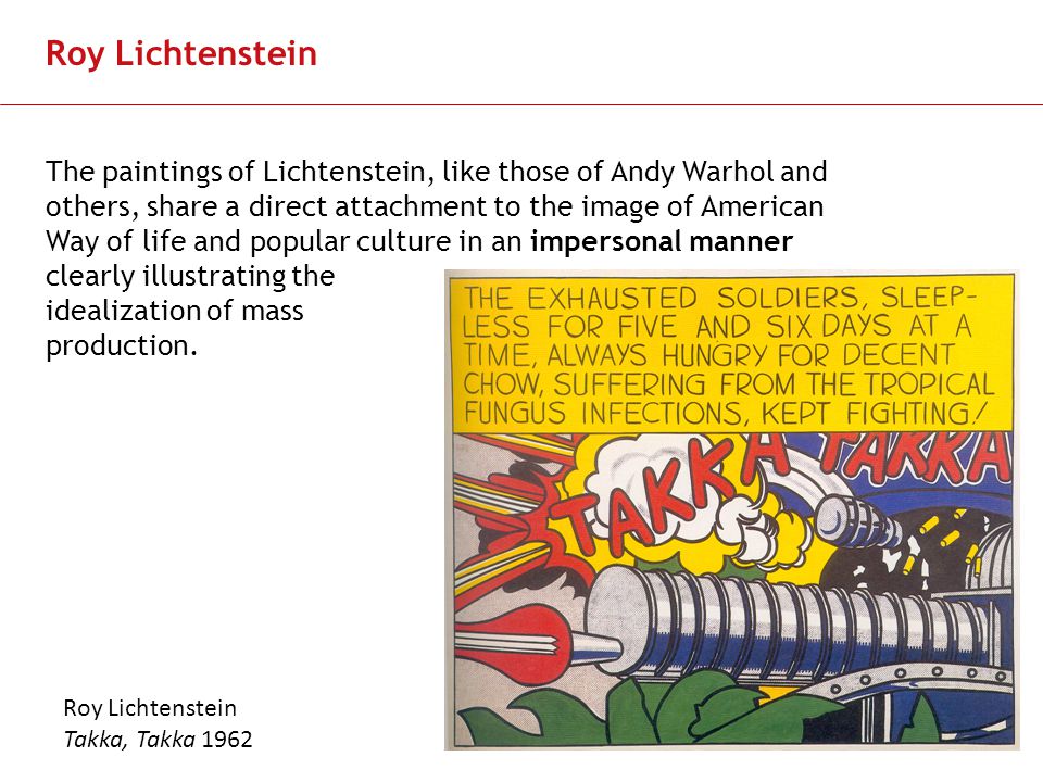 Slide 9 Roy Lichtenstein The paintings of Lichtenstein, like those of Andy Warhol and others, share a direct attachment to the image of American Way of life and popular culture in an impersonal manner clearly illustrating the idealization of mass production.