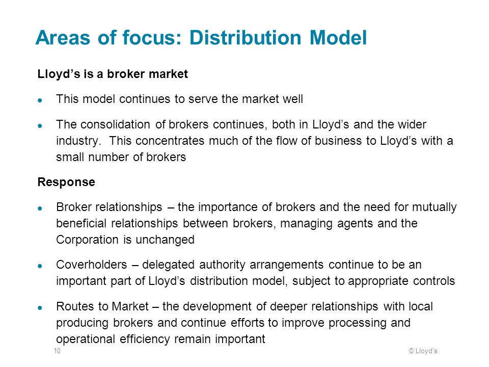 © Lloyd’s10 Areas of focus: Distribution Model Lloyd’s is a broker market This model continues to serve the market well The consolidation of brokers continues, both in Lloyd’s and the wider industry.