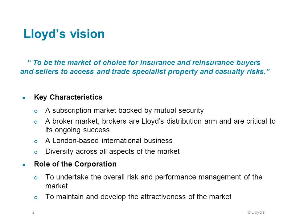 © Lloyd’s2 Lloyd’s vision Key Characteristics A subscription market backed by mutual security A broker market; brokers are Lloyd’s distribution arm and are critical to its ongoing success A London-based international business Diversity across all aspects of the market Role of the Corporation To undertake the overall risk and performance management of the market To maintain and develop the attractiveness of the market To be the market of choice for insurance and reinsurance buyers and sellers to access and trade specialist property and casualty risks.