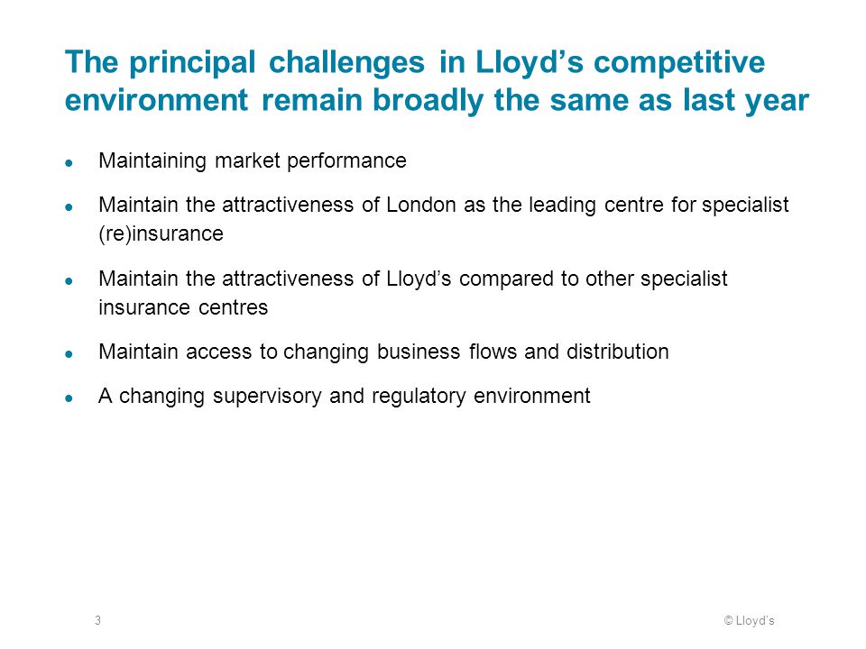 © Lloyd’s3 The principal challenges in Lloyd’s competitive environment remain broadly the same as last year Maintaining market performance Maintain the attractiveness of London as the leading centre for specialist (re)insurance Maintain the attractiveness of Lloyd’s compared to other specialist insurance centres Maintain access to changing business flows and distribution A changing supervisory and regulatory environment