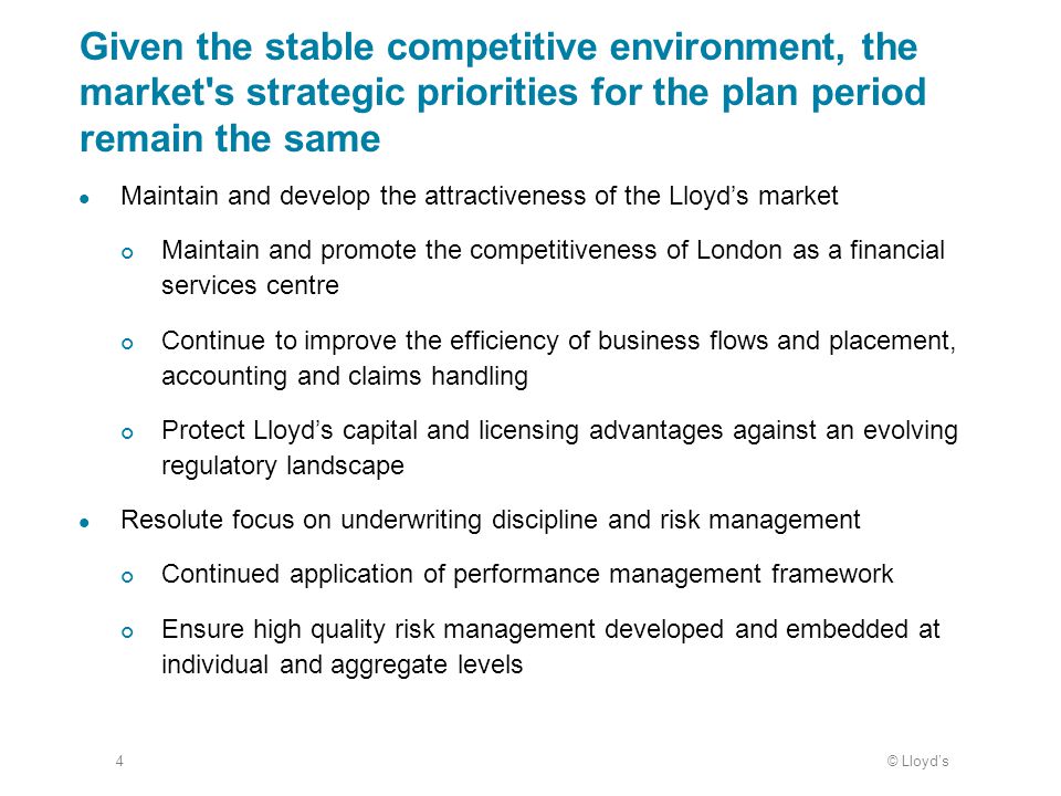 © Lloyd’s4 Given the stable competitive environment, the market s strategic priorities for the plan period remain the same Maintain and develop the attractiveness of the Lloyd’s market Maintain and promote the competitiveness of London as a financial services centre Continue to improve the efficiency of business flows and placement, accounting and claims handling Protect Lloyd’s capital and licensing advantages against an evolving regulatory landscape Resolute focus on underwriting discipline and risk management Continued application of performance management framework Ensure high quality risk management developed and embedded at individual and aggregate levels