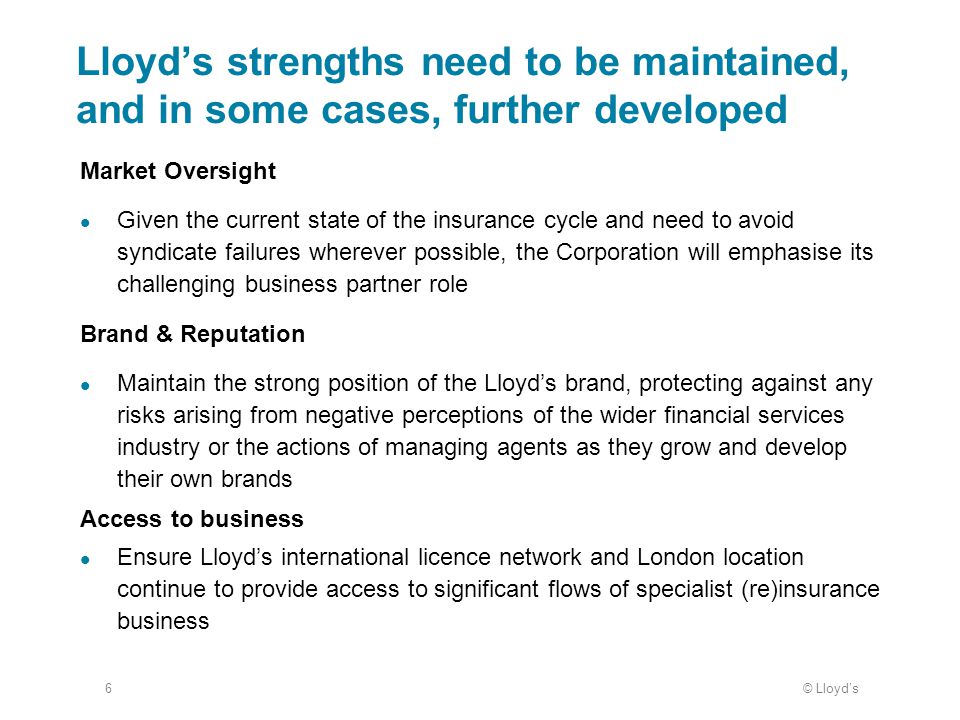 © Lloyd’s6 Lloyd’s strengths need to be maintained, and in some cases, further developed Market Oversight Given the current state of the insurance cycle and need to avoid syndicate failures wherever possible, the Corporation will emphasise its challenging business partner role Brand & Reputation Maintain the strong position of the Lloyd’s brand, protecting against any risks arising from negative perceptions of the wider financial services industry or the actions of managing agents as they grow and develop their own brands Access to business Ensure Lloyd’s international licence network and London location continue to provide access to significant flows of specialist (re)insurance business
