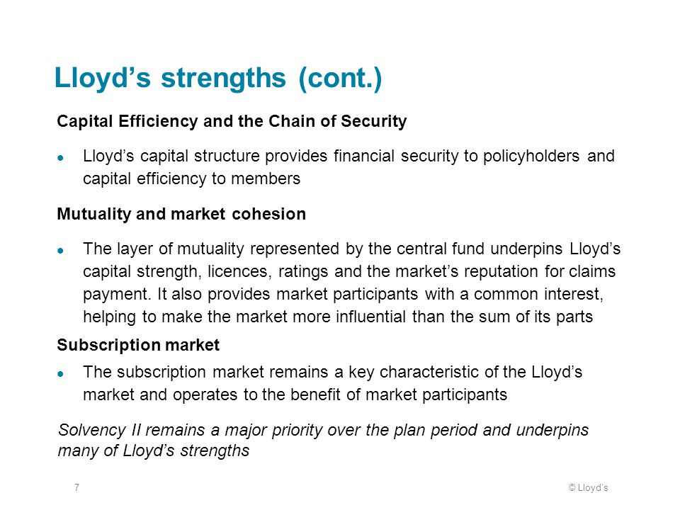 © Lloyd’s7 Lloyd’s strengths (cont.) Capital Efficiency and the Chain of Security Lloyd’s capital structure provides financial security to policyholders and capital efficiency to members Mutuality and market cohesion The layer of mutuality represented by the central fund underpins Lloyd’s capital strength, licences, ratings and the market’s reputation for claims payment.