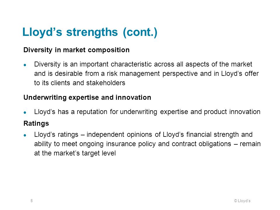 © Lloyd’s8 Lloyd’s strengths (cont.) Diversity in market composition Diversity is an important characteristic across all aspects of the market and is desirable from a risk management perspective and in Lloyd’s offer to its clients and stakeholders Underwriting expertise and innovation Lloyd’s has a reputation for underwriting expertise and product innovation Ratings Lloyd’s ratings – independent opinions of Lloyd’s financial strength and ability to meet ongoing insurance policy and contract obligations – remain at the market’s target level
