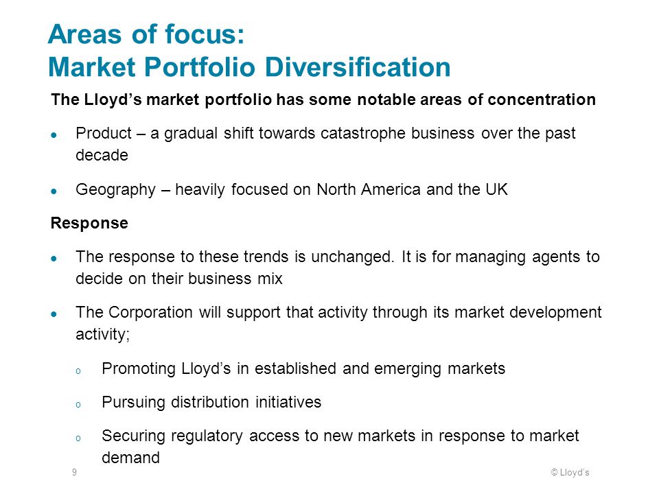 © Lloyd’s9 Areas of focus: Market Portfolio Diversification The Lloyd’s market portfolio has some notable areas of concentration Product – a gradual shift towards catastrophe business over the past decade Geography – heavily focused on North America and the UK Response The response to these trends is unchanged.