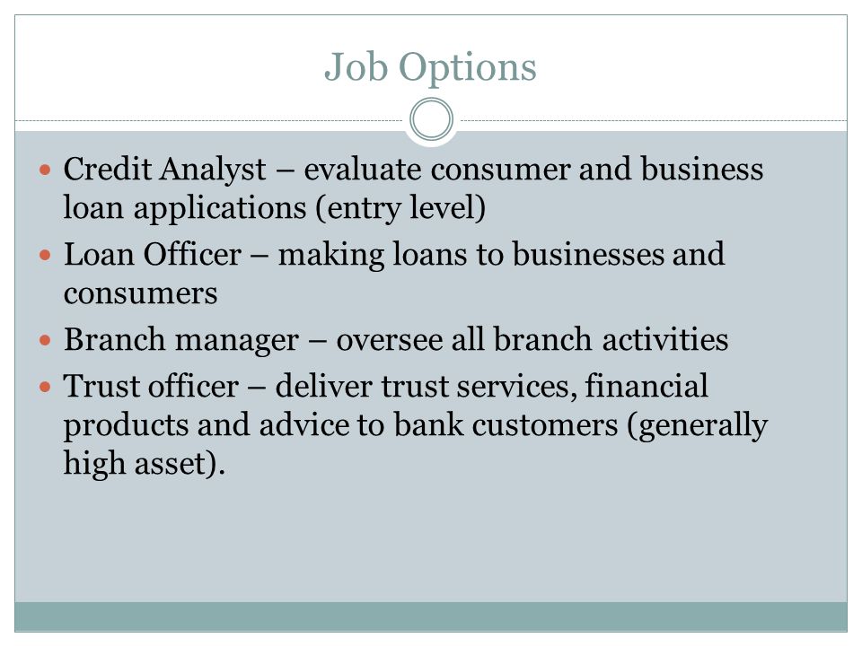 Job Options Credit Analyst – evaluate consumer and business loan applications (entry level) Loan Officer – making loans to businesses and consumers Branch manager – oversee all branch activities Trust officer – deliver trust services, financial products and advice to bank customers (generally high asset).