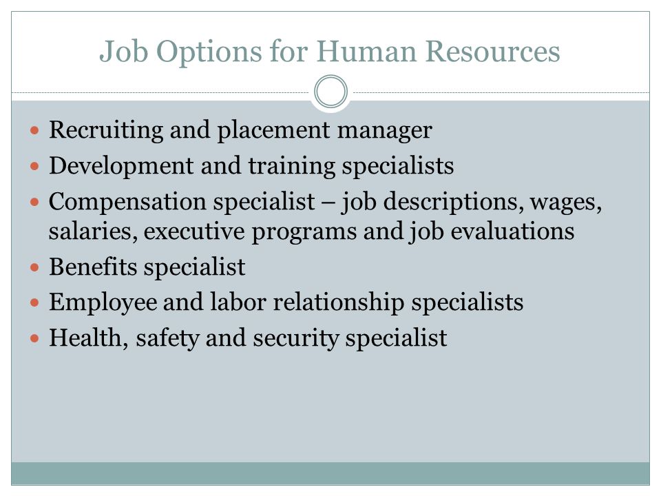 Job Options for Human Resources Recruiting and placement manager Development and training specialists Compensation specialist – job descriptions, wages, salaries, executive programs and job evaluations Benefits specialist Employee and labor relationship specialists Health, safety and security specialist