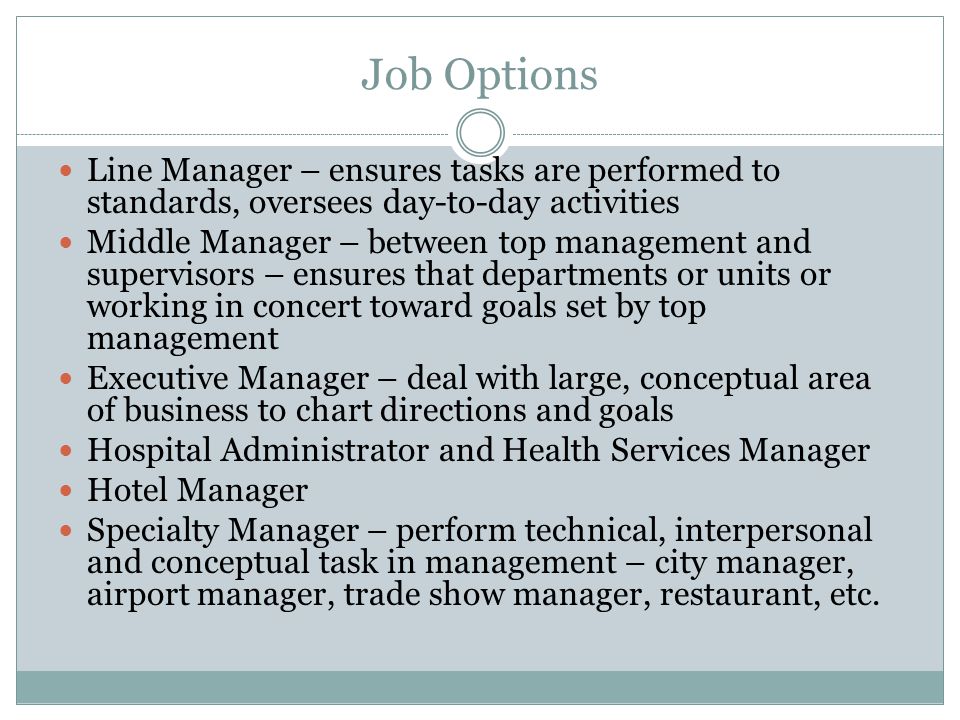 Job Options Line Manager – ensures tasks are performed to standards, oversees day-to-day activities Middle Manager – between top management and supervisors – ensures that departments or units or working in concert toward goals set by top management Executive Manager – deal with large, conceptual area of business to chart directions and goals Hospital Administrator and Health Services Manager Hotel Manager Specialty Manager – perform technical, interpersonal and conceptual task in management – city manager, airport manager, trade show manager, restaurant, etc.