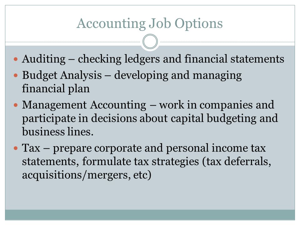 Accounting Job Options Auditing – checking ledgers and financial statements Budget Analysis – developing and managing financial plan Management Accounting – work in companies and participate in decisions about capital budgeting and business lines.