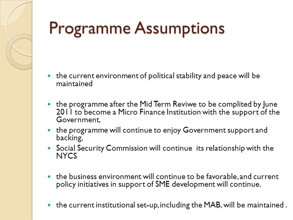 Programme Assumptions the current environment of political stability and peace will be maintained the programme after the Mid Term Reviwe to be complited by June 2011 to become a Micro Finance Institution with the support of the Government, the programme will continue to enjoy Government support and backing, Social Security Commission will continue its relationship with the NYCS the business environment will continue to be favorable, and current policy initiatives in support of SME development will continue.