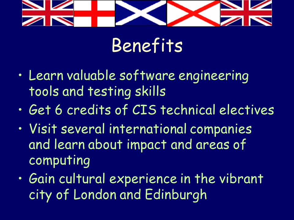 Benefits Learn valuable software engineering tools and testing skills Get 6 credits of CIS technical electives Visit several international companies and learn about impact and areas of computing Gain cultural experience in the vibrant city of London and Edinburgh