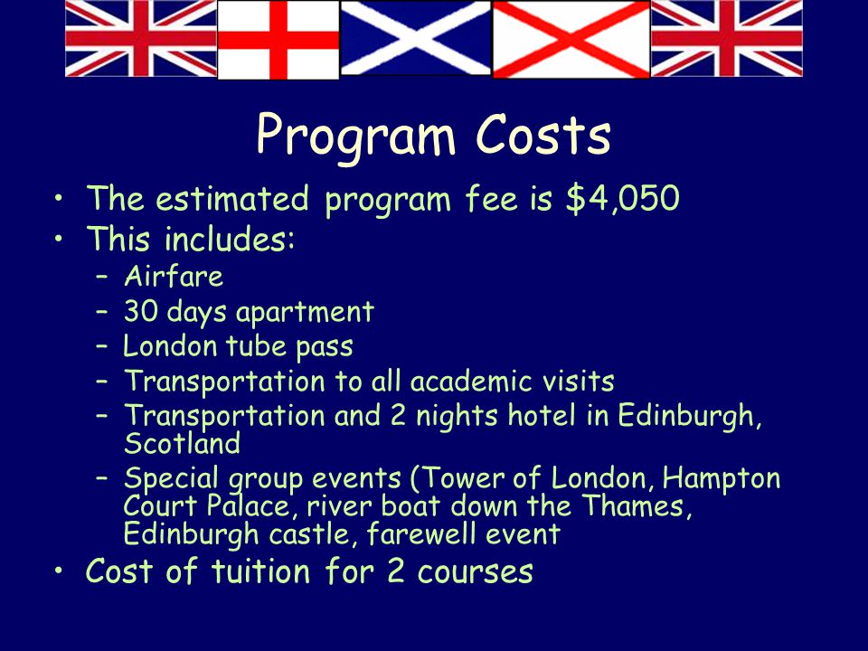 Program Costs The estimated program fee is $4,050 This includes: –Airfare –30 days apartment –London tube pass –Transportation to all academic visits –Transportation and 2 nights hotel in Edinburgh, Scotland –Special group events (Tower of London, Hampton Court Palace, river boat down the Thames, Edinburgh castle, farewell event Cost of tuition for 2 courses