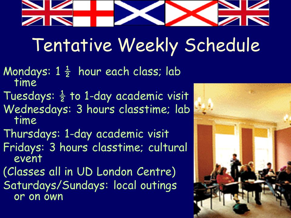 Tentative Weekly Schedule Mondays: 1 ½ hour each class; lab time Tuesdays: ½ to 1-day academic visit Wednesdays: 3 hours classtime; lab time Thursdays: 1-day academic visit Fridays: 3 hours classtime; cultural event (Classes all in UD London Centre) Saturdays/Sundays: local outings or on own