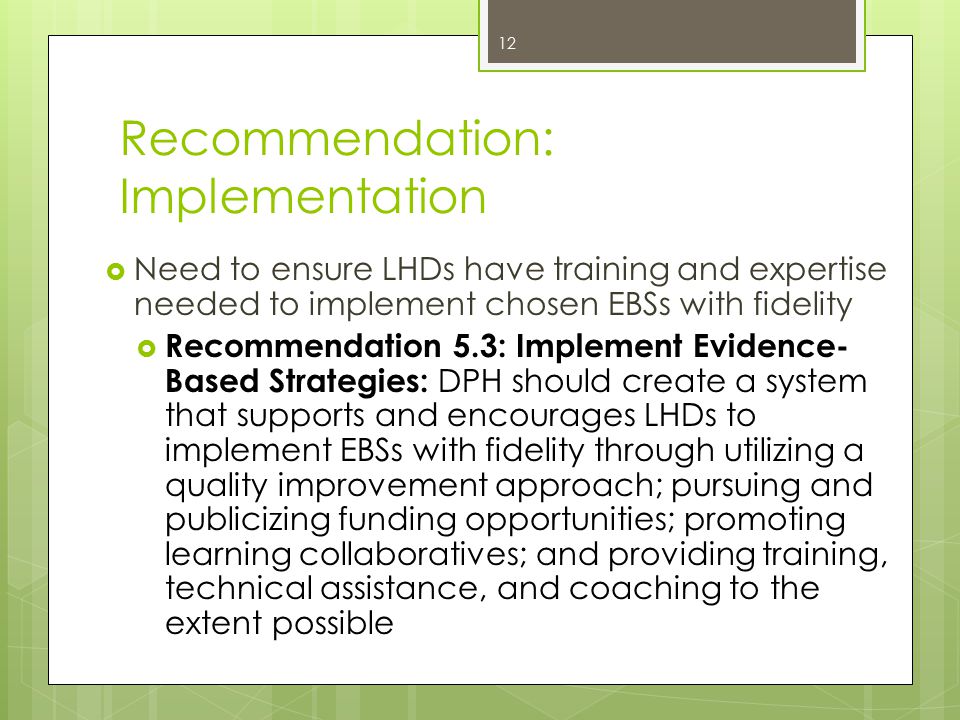 Recommendation: Implementation  Need to ensure LHDs have training and expertise needed to implement chosen EBSs with fidelity  Recommendation 5.3: Implement Evidence- Based Strategies: DPH should create a system that supports and encourages LHDs to implement EBSs with fidelity through utilizing a quality improvement approach; pursuing and publicizing funding opportunities; promoting learning collaboratives; and providing training, technical assistance, and coaching to the extent possible 12