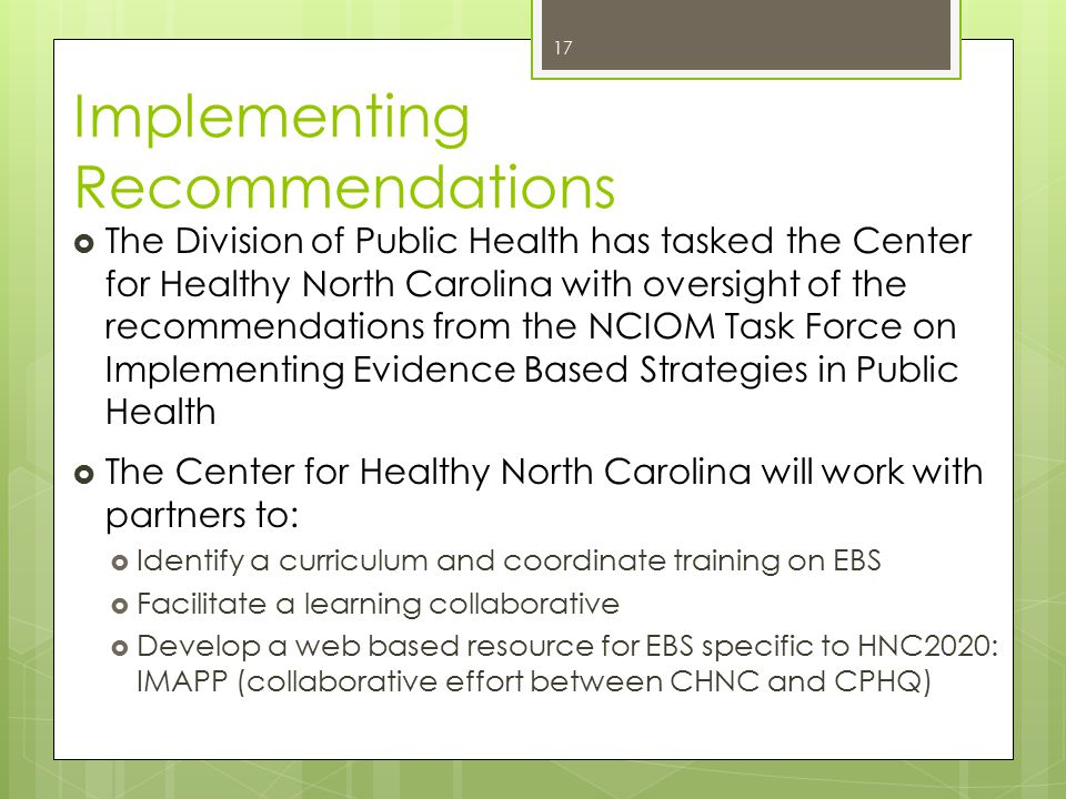 Implementing Recommendations  The Division of Public Health has tasked the Center for Healthy North Carolina with oversight of the recommendations from the NCIOM Task Force on Implementing Evidence Based Strategies in Public Health  The Center for Healthy North Carolina will work with partners to:  Identify a curriculum and coordinate training on EBS  Facilitate a learning collaborative  Develop a web based resource for EBS specific to HNC2020: IMAPP (collaborative effort between CHNC and CPHQ) 17