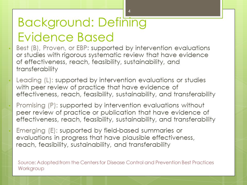 Background: Defining Evidence Based Best (B), Proven, or EBP: supported by intervention evaluations or studies with rigorous systematic review that have evidence of effectiveness, reach, feasibility, sustainability, and transferability Leading (L): supported by intervention evaluations or studies with peer review of practice that have evidence of effectiveness, reach, feasibility, sustainability, and transferability Promising (P): supported by intervention evaluations without peer review of practice or publication that have evidence of effectiveness, reach, feasibility, sustainability, and transferability Emerging (E): supported by field-based summaries or evaluations in progress that have plausible effectiveness, reach, feasibility, sustainability, and transferability 4 Source: Adopted from the Centers for Disease Control and Prevention Best Practices Workgroup