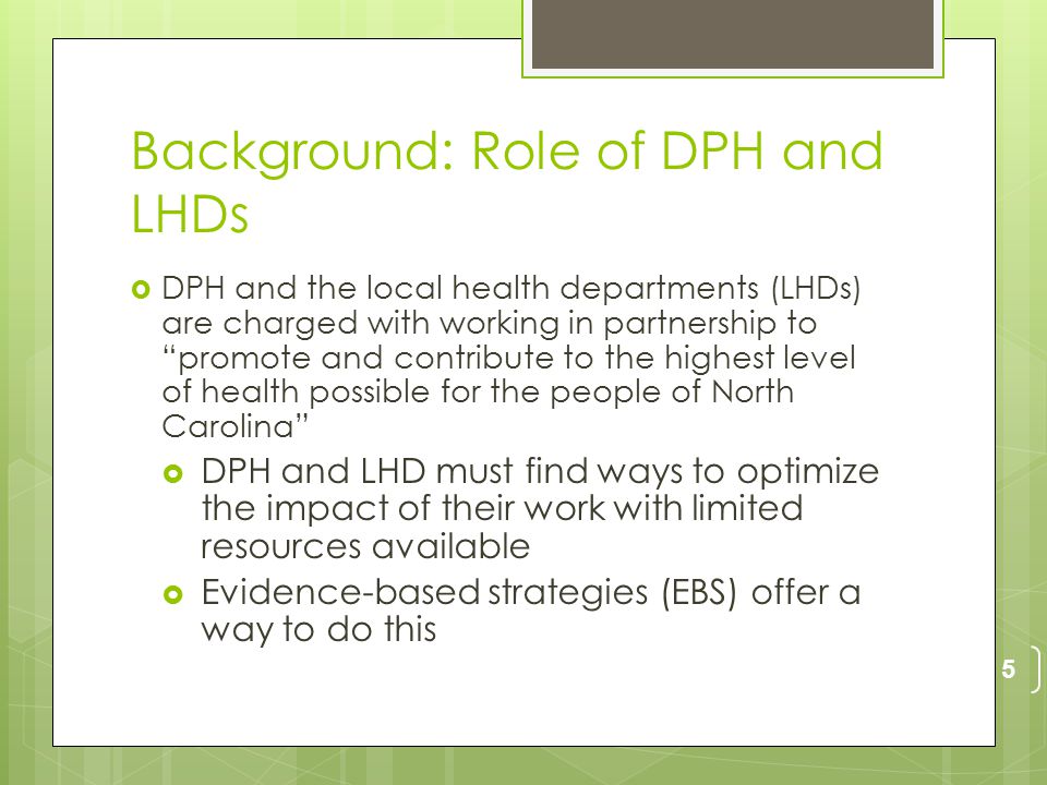 Background: Role of DPH and LHDs  DPH and the local health departments (LHDs) are charged with working in partnership to promote and contribute to the highest level of health possible for the people of North Carolina  DPH and LHD must find ways to optimize the impact of their work with limited resources available  Evidence-based strategies (EBS) offer a way to do this 5