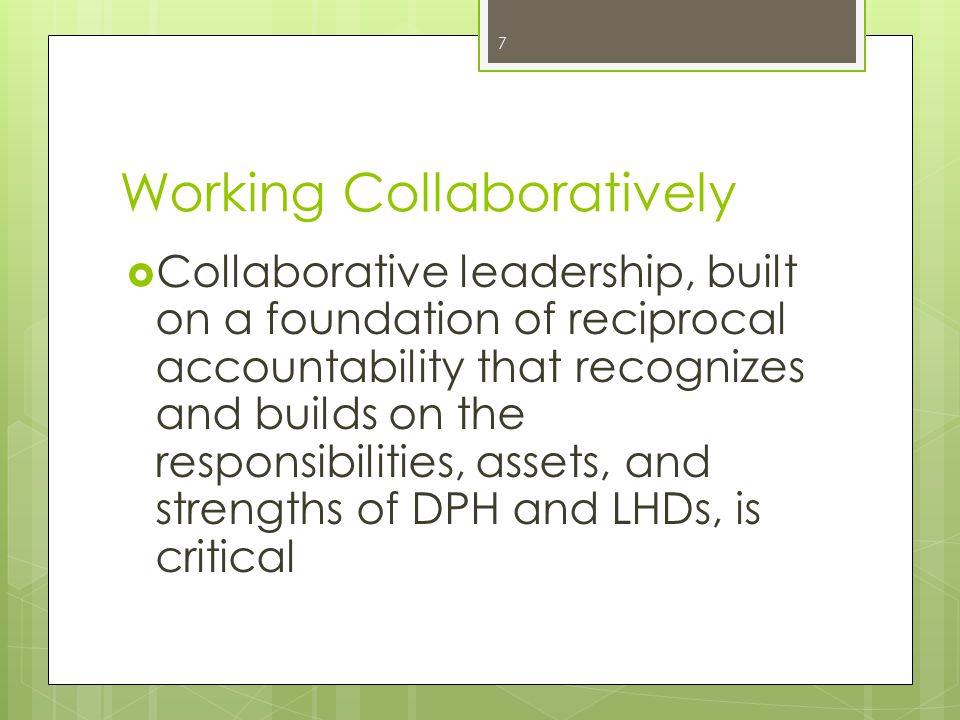 Working Collaboratively  Collaborative leadership, built on a foundation of reciprocal accountability that recognizes and builds on the responsibilities, assets, and strengths of DPH and LHDs, is critical 7
