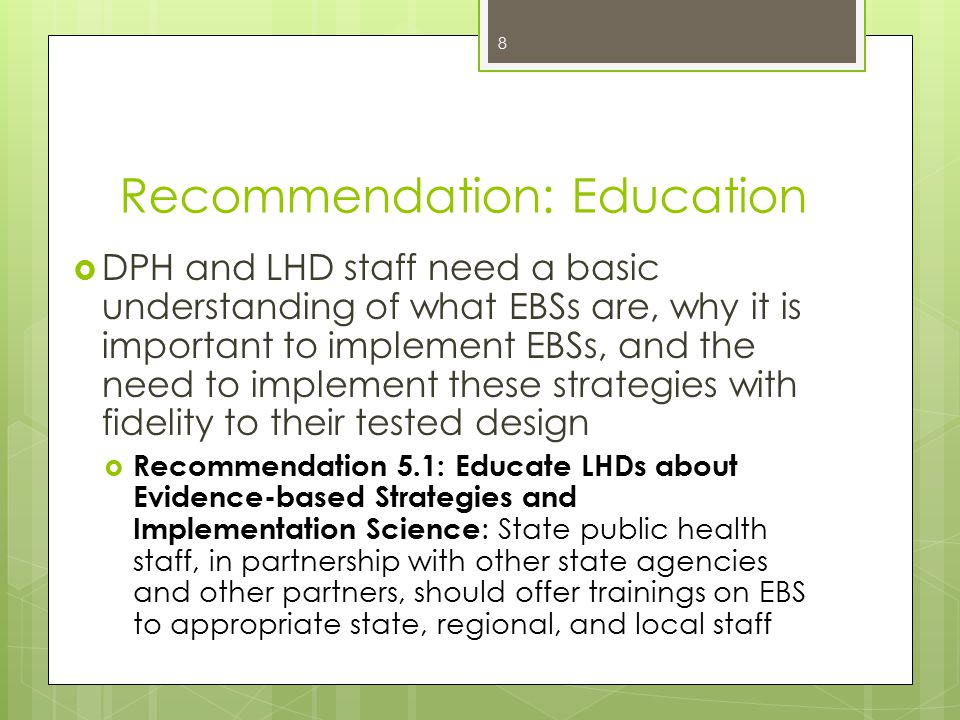 Recommendation: Education  DPH and LHD staff need a basic understanding of what EBSs are, why it is important to implement EBSs, and the need to implement these strategies with fidelity to their tested design  Recommendation 5.1: Educate LHDs about Evidence-based Strategies and Implementation Science : State public health staff, in partnership with other state agencies and other partners, should offer trainings on EBS to appropriate state, regional, and local staff 8