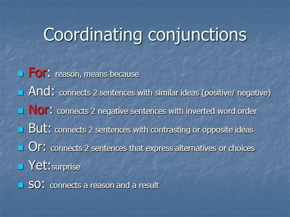 Coordinating conjunctions For: reason, means because For: reason, means because And: connects 2 sentences with similar ideas (positive/ negative) And: connects 2 sentences with similar ideas (positive/ negative) Nor: connects 2 negative sentences with inverted word order Nor: connects 2 negative sentences with inverted word order But: connects 2 sentences with contrasting or opposite ideas But: connects 2 sentences with contrasting or opposite ideas Or: connects 2 sentences that express alternatives or choices Or: connects 2 sentences that express alternatives or choices Yet: surprise Yet: surprise so: connects a reason and a result so: connects a reason and a result