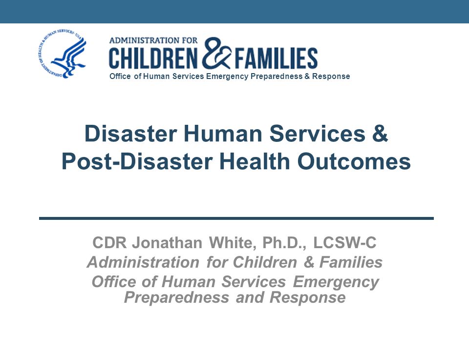 Office of Human Services Emergency Preparedness & Response Disaster Human Services & Post-Disaster Health Outcomes CDR Jonathan White, Ph.D., LCSW-C Administration for Children & Families Office of Human Services Emergency Preparedness and Response