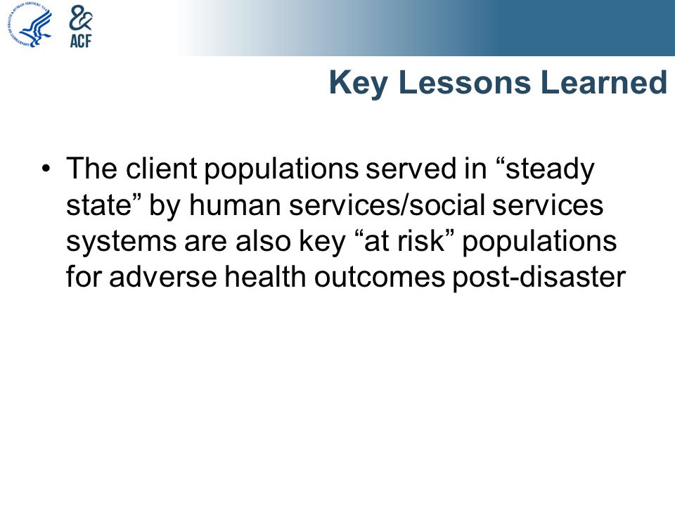 Key Lessons Learned The client populations served in steady state by human services/social services systems are also key at risk populations for adverse health outcomes post-disaster