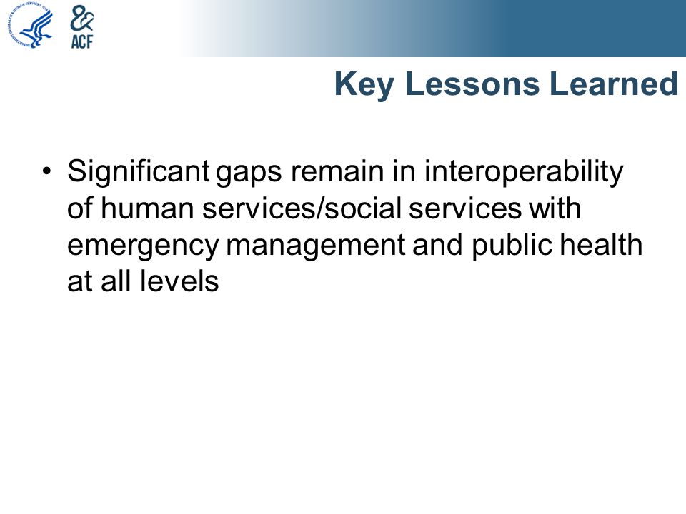 Key Lessons Learned Significant gaps remain in interoperability of human services/social services with emergency management and public health at all levels