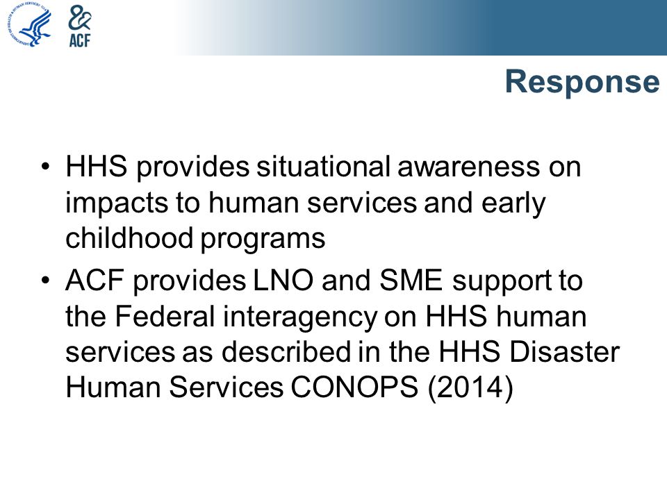 Response HHS provides situational awareness on impacts to human services and early childhood programs ACF provides LNO and SME support to the Federal interagency on HHS human services as described in the HHS Disaster Human Services CONOPS (2014)