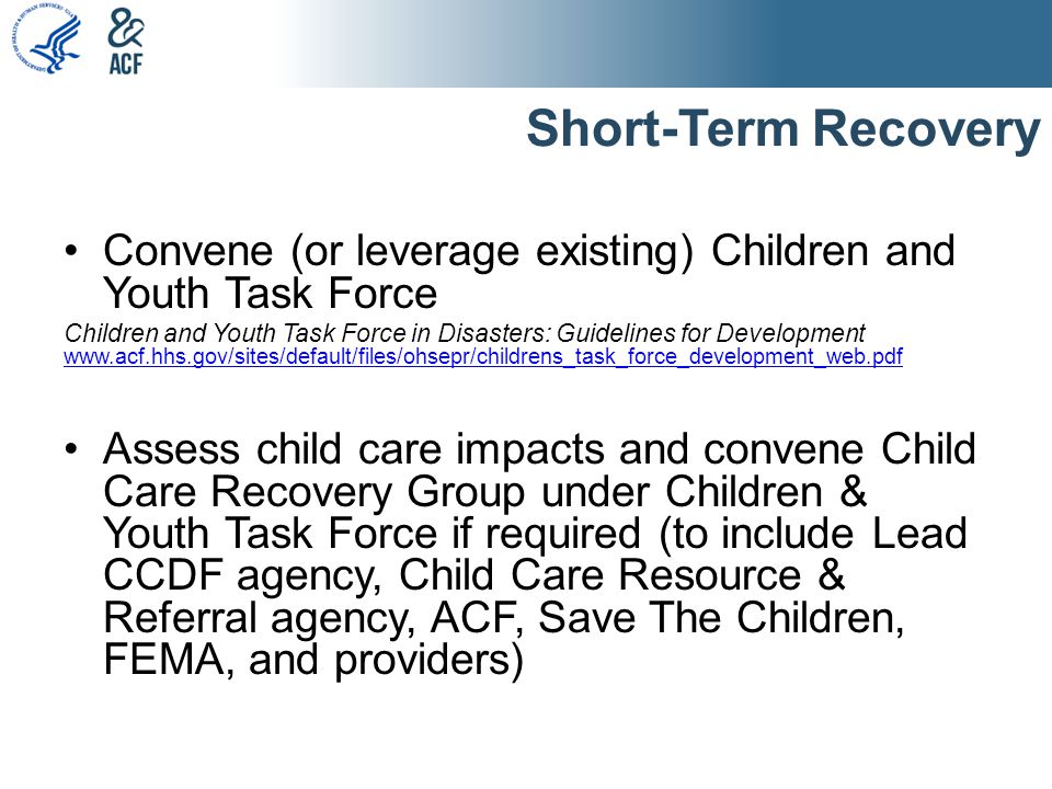 Short-Term Recovery Convene (or leverage existing) Children and Youth Task Force Children and Youth Task Force in Disasters: Guidelines for Development     Assess child care impacts and convene Child Care Recovery Group under Children & Youth Task Force if required (to include Lead CCDF agency, Child Care Resource & Referral agency, ACF, Save The Children, FEMA, and providers)