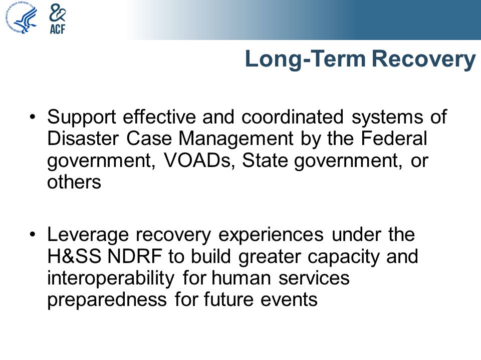 Long-Term Recovery Support effective and coordinated systems of Disaster Case Management by the Federal government, VOADs, State government, or others Leverage recovery experiences under the H&SS NDRF to build greater capacity and interoperability for human services preparedness for future events