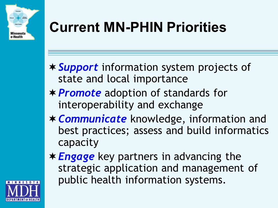 Current MN-PHIN Priorities  Support information system projects of state and local importance  Promote adoption of standards for interoperability and exchange  Communicate knowledge, information and best practices; assess and build informatics capacity  Engage key partners in advancing the strategic application and management of public health information systems.
