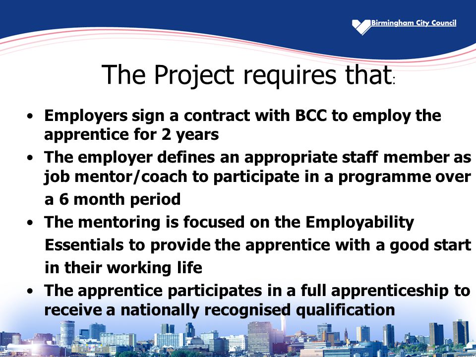 The Project requires that : Employers sign a contract with BCC to employ the apprentice for 2 years The employer defines an appropriate staff member as job mentor/coach to participate in a programme over a 6 month period The mentoring is focused on the Employability Essentials to provide the apprentice with a good start in their working life The apprentice participates in a full apprenticeship to receive a nationally recognised qualification