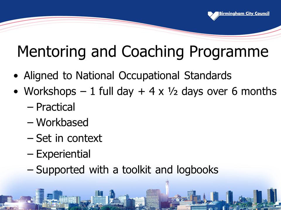 Mentoring and Coaching Programme Aligned to National Occupational Standards Workshops – 1 full day + 4 x ½ days over 6 months –Practical –Workbased –Set in context –Experiential –Supported with a toolkit and logbooks